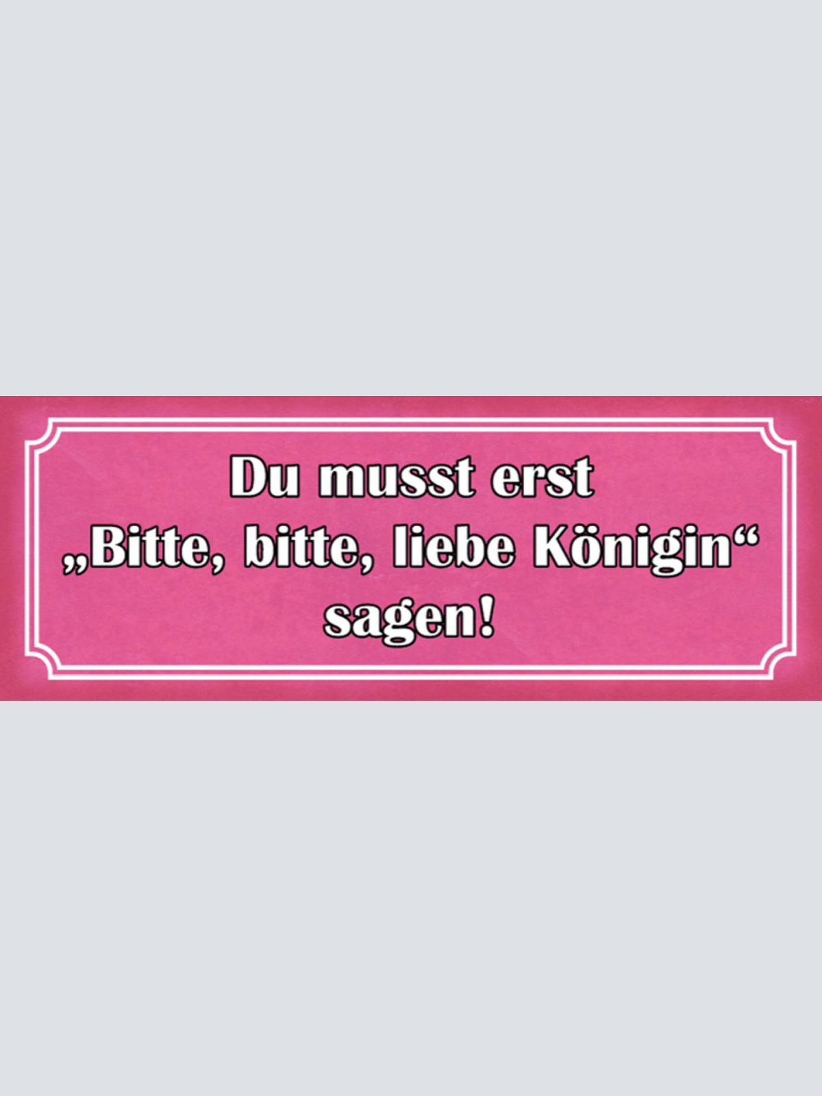 Schild Du Musst Erst Bitte Bitte Liebe Königin Sagen Frau 27x10 Blech od.Holz